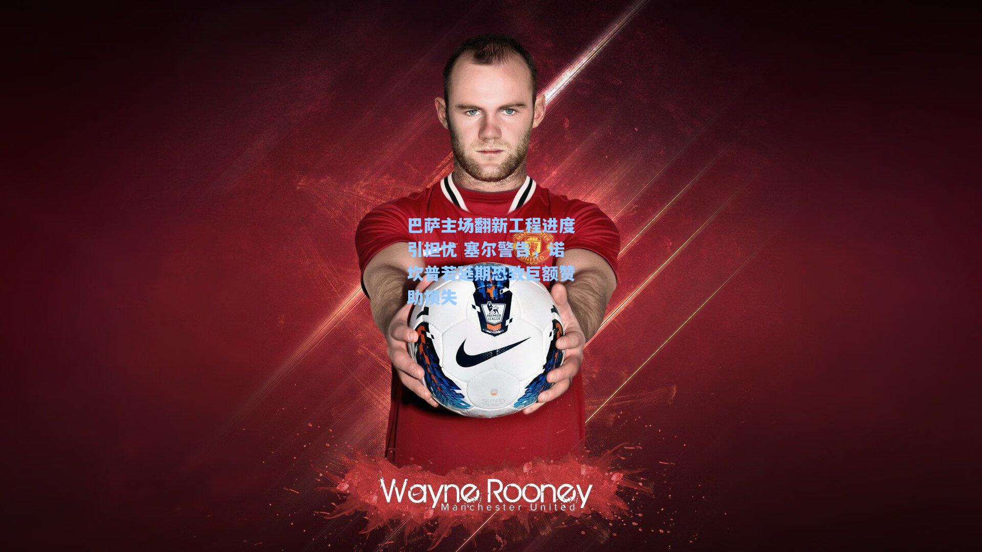 巴萨主场翻新工程进度引担忧 塞尔警告，诺坎普若延期恐致巨额赞助损失