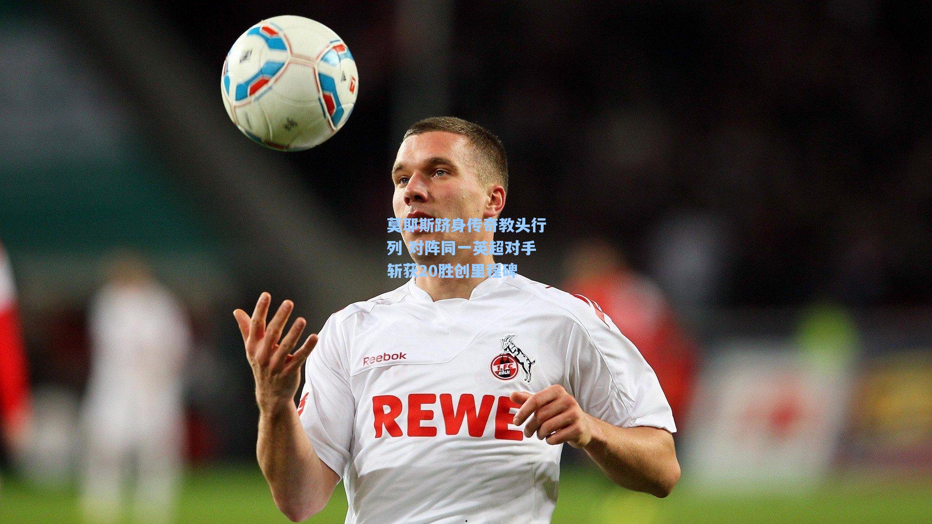 莫耶斯跻身传奇教头行列 对阵同一英超对手斩获20胜创里程碑